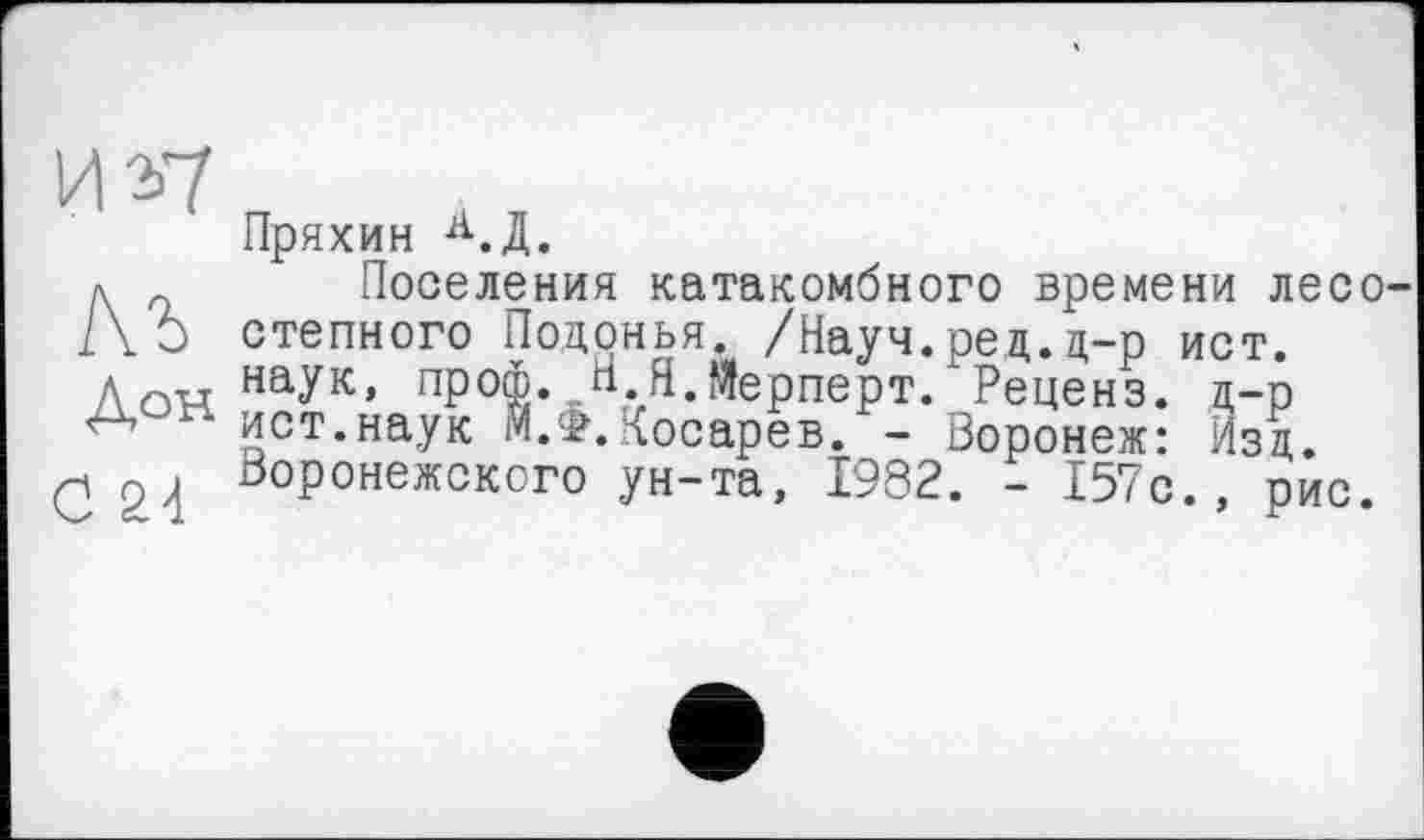 ﻿и *7
м
Док
С 2-і
Пряхин А.Д.
Поселения катакомбного времени лесостепного Поцонья. /Науч. ред. д-р ист. наук, проф. Н.Я.Мерперт. Реценз. д-р ист.наук М.Ф.Косарев. - Воронеж: Изд. Воронежского ун-та, 1982. - 157с., рис.